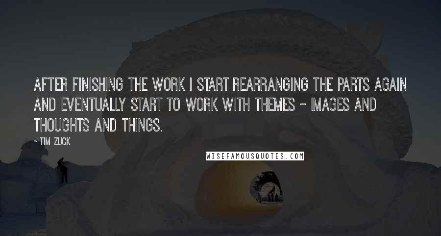 Tim Zuck Quotes: After finishing the work I start rearranging the parts again and eventually start to work with themes - images and thoughts and things.