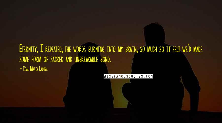 Tima Maria Lacoba Quotes: Eternity, I repeated, the words burning into my brain, so much so it felt we'd made some form of sacred and unbreakable bond.