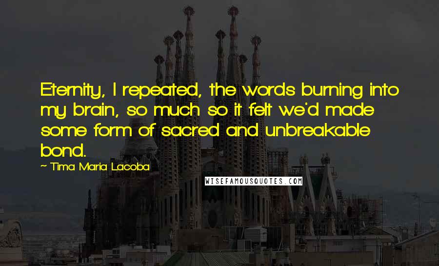 Tima Maria Lacoba Quotes: Eternity, I repeated, the words burning into my brain, so much so it felt we'd made some form of sacred and unbreakable bond.