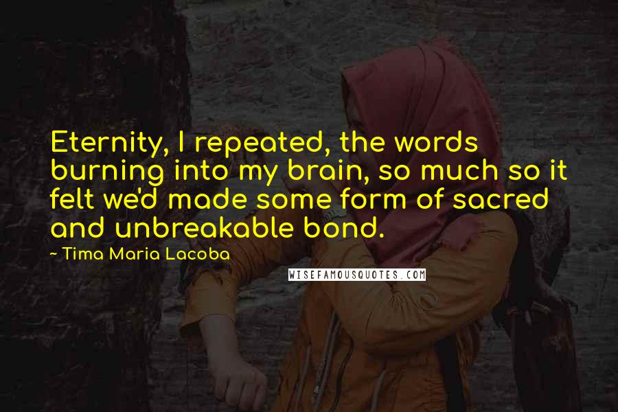 Tima Maria Lacoba Quotes: Eternity, I repeated, the words burning into my brain, so much so it felt we'd made some form of sacred and unbreakable bond.
