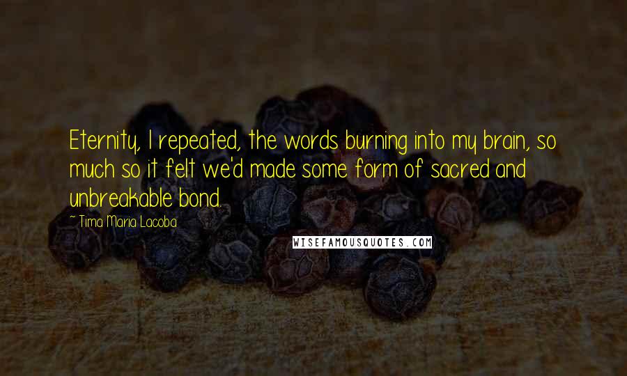 Tima Maria Lacoba Quotes: Eternity, I repeated, the words burning into my brain, so much so it felt we'd made some form of sacred and unbreakable bond.