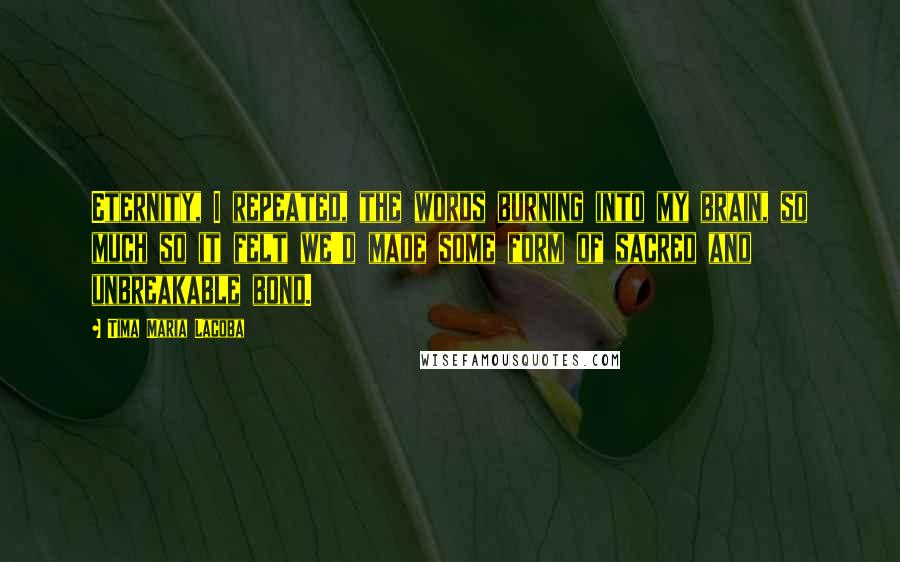 Tima Maria Lacoba Quotes: Eternity, I repeated, the words burning into my brain, so much so it felt we'd made some form of sacred and unbreakable bond.