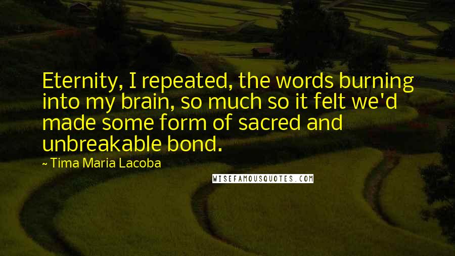 Tima Maria Lacoba Quotes: Eternity, I repeated, the words burning into my brain, so much so it felt we'd made some form of sacred and unbreakable bond.