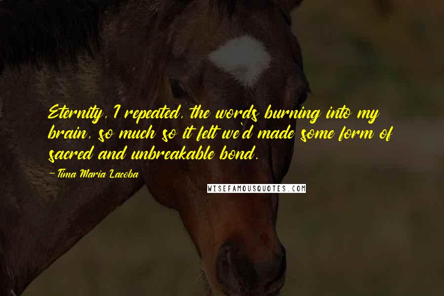 Tima Maria Lacoba Quotes: Eternity, I repeated, the words burning into my brain, so much so it felt we'd made some form of sacred and unbreakable bond.