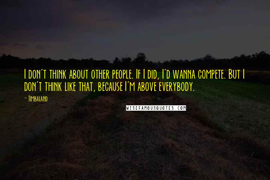 Timbaland Quotes: I don't think about other people. If I did, I'd wanna compete. But I don't think like that, because I'm above everybody.