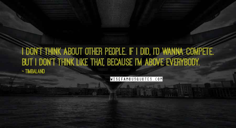 Timbaland Quotes: I don't think about other people. If I did, I'd wanna compete. But I don't think like that, because I'm above everybody.