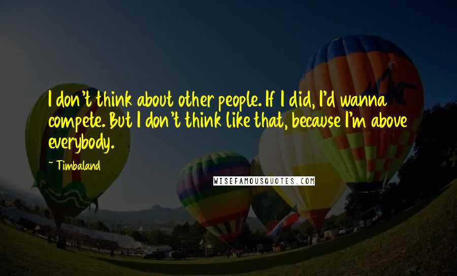 Timbaland Quotes: I don't think about other people. If I did, I'd wanna compete. But I don't think like that, because I'm above everybody.