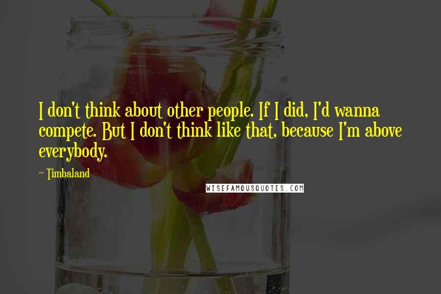 Timbaland Quotes: I don't think about other people. If I did, I'd wanna compete. But I don't think like that, because I'm above everybody.