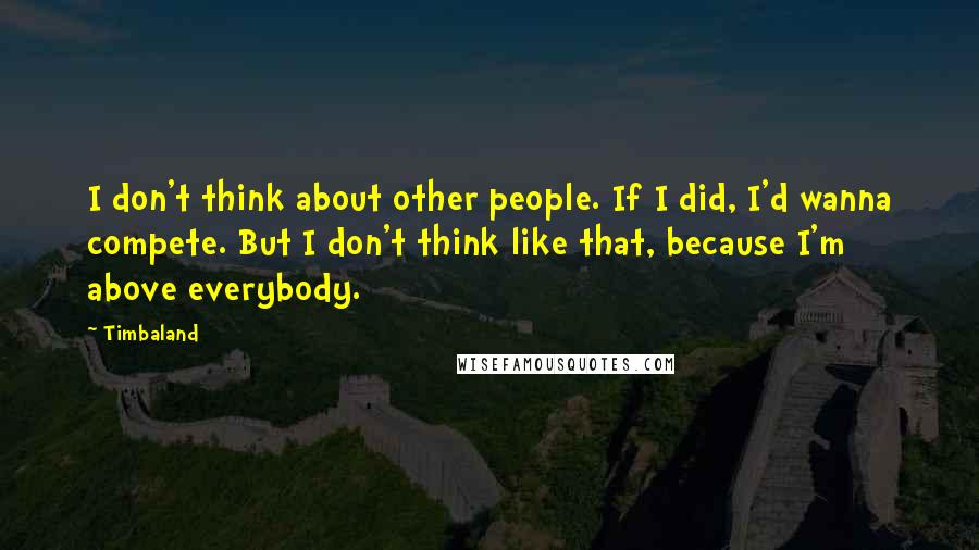 Timbaland Quotes: I don't think about other people. If I did, I'd wanna compete. But I don't think like that, because I'm above everybody.