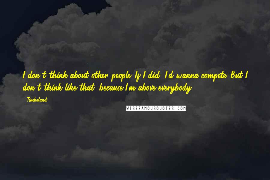 Timbaland Quotes: I don't think about other people. If I did, I'd wanna compete. But I don't think like that, because I'm above everybody.