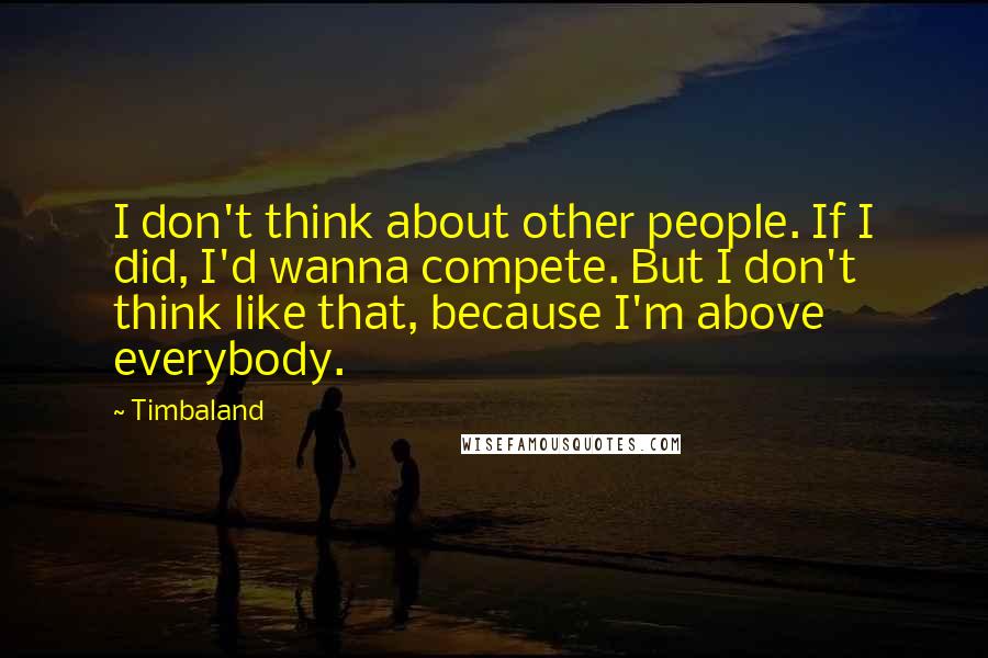 Timbaland Quotes: I don't think about other people. If I did, I'd wanna compete. But I don't think like that, because I'm above everybody.