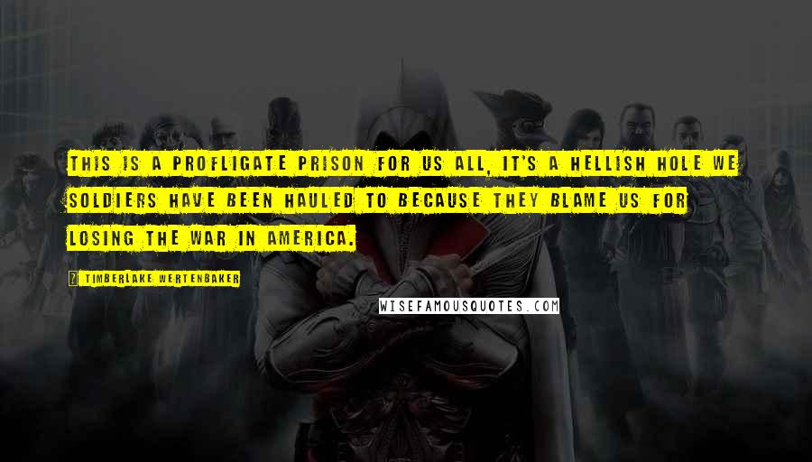 Timberlake Wertenbaker Quotes: This is a profligate prison for us all, it's a hellish hole we soldiers have been hauled to because they blame us for losing the war in America.