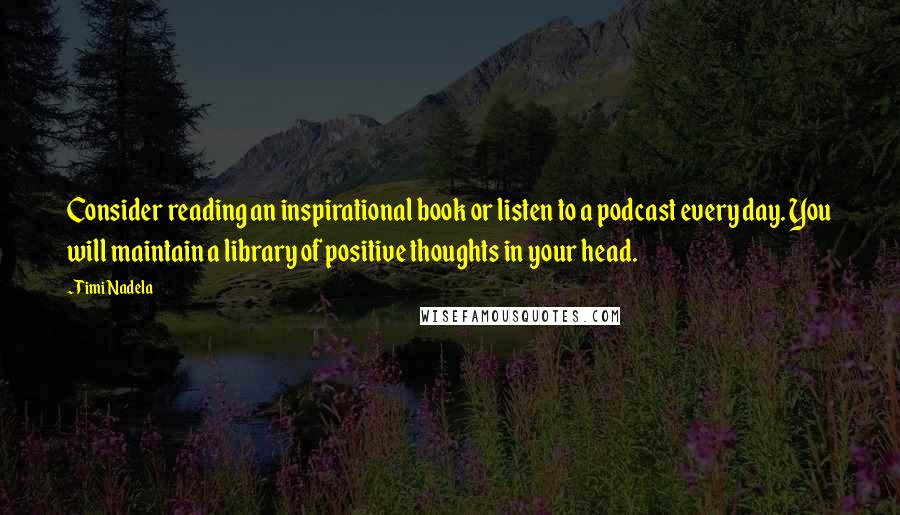 Timi Nadela Quotes: Consider reading an inspirational book or listen to a podcast every day. You will maintain a library of positive thoughts in your head.