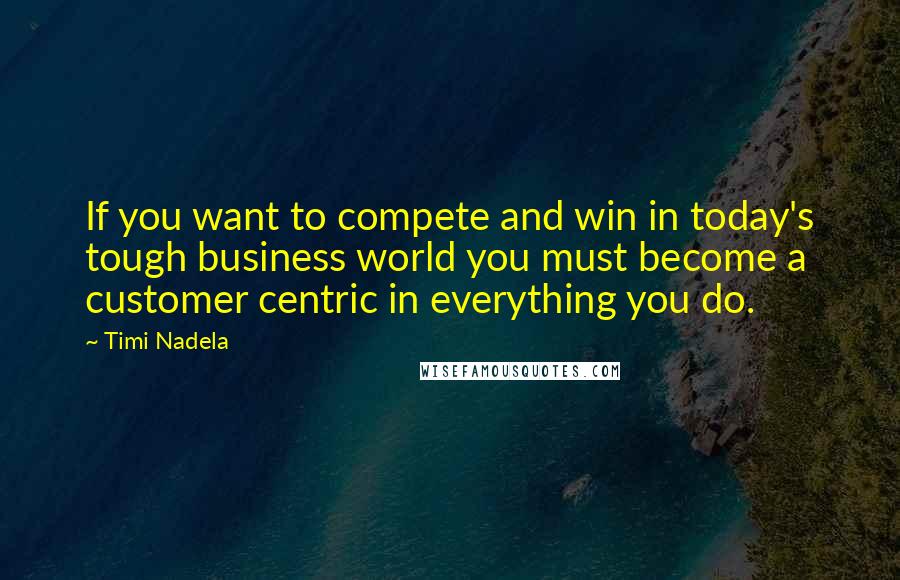 Timi Nadela Quotes: If you want to compete and win in today's tough business world you must become a customer centric in everything you do.