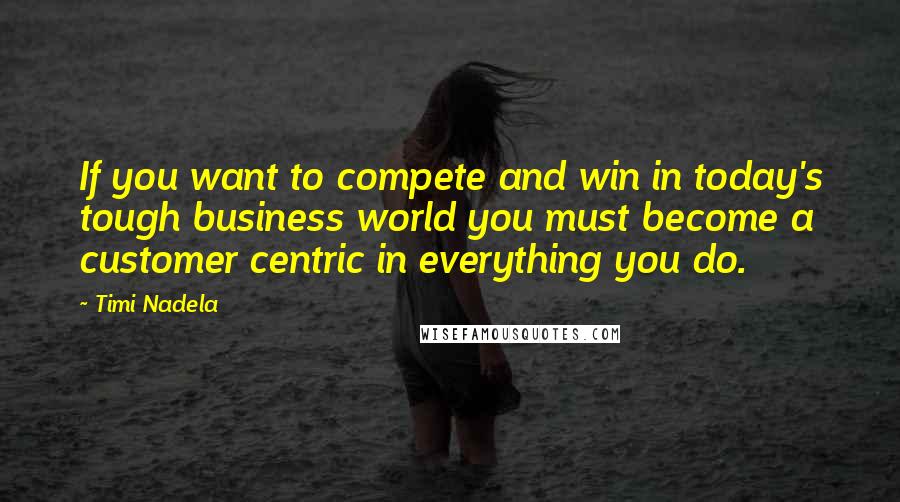 Timi Nadela Quotes: If you want to compete and win in today's tough business world you must become a customer centric in everything you do.