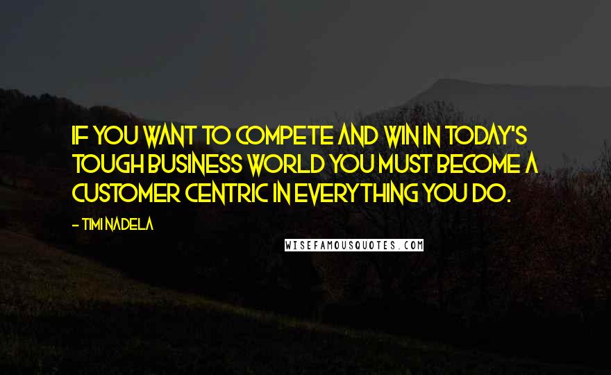 Timi Nadela Quotes: If you want to compete and win in today's tough business world you must become a customer centric in everything you do.