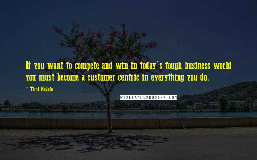 Timi Nadela Quotes: If you want to compete and win in today's tough business world you must become a customer centric in everything you do.