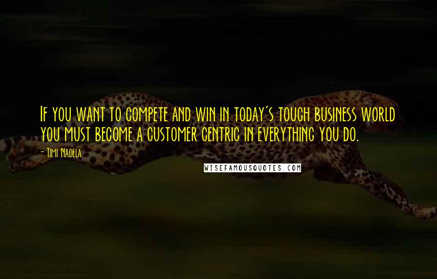 Timi Nadela Quotes: If you want to compete and win in today's tough business world you must become a customer centric in everything you do.