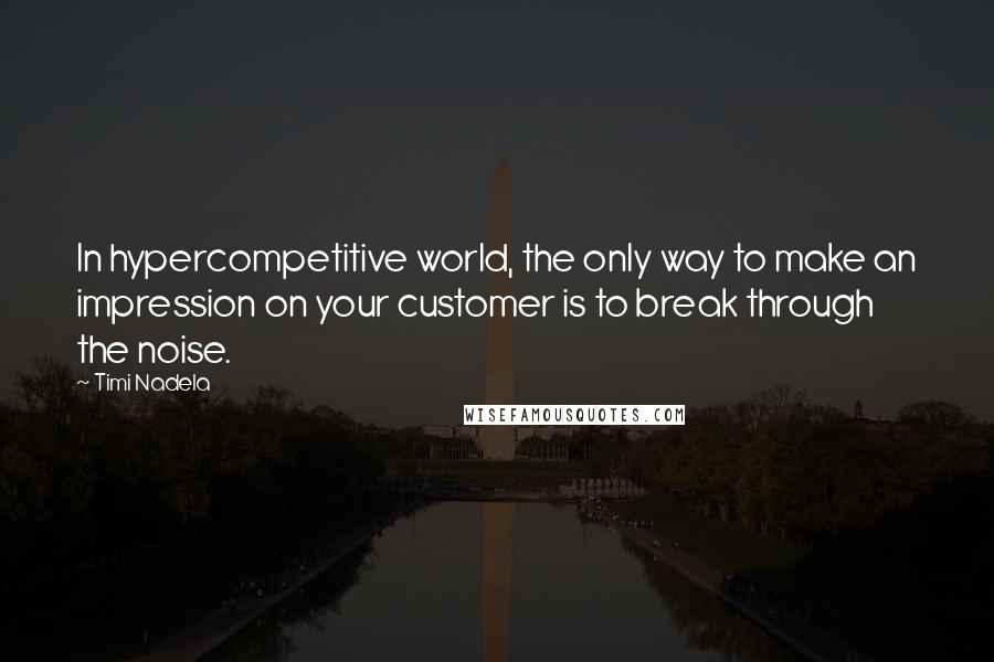 Timi Nadela Quotes: In hypercompetitive world, the only way to make an impression on your customer is to break through the noise.