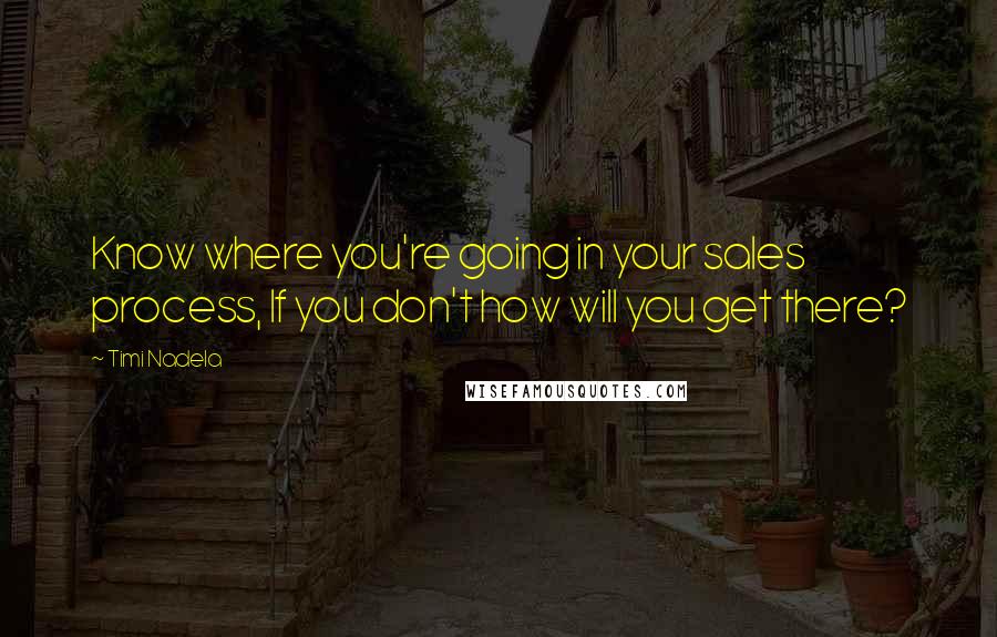 Timi Nadela Quotes: Know where you're going in your sales process, If you don't how will you get there?