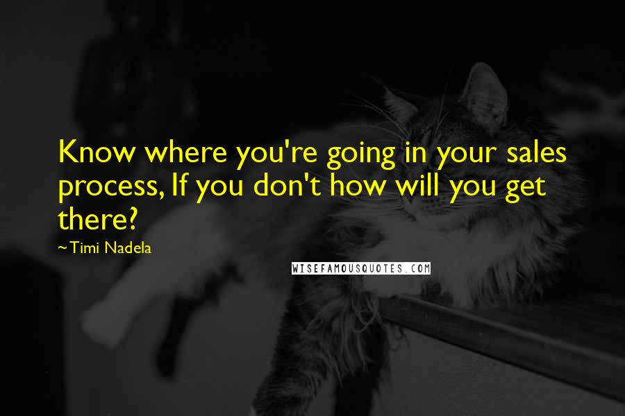 Timi Nadela Quotes: Know where you're going in your sales process, If you don't how will you get there?