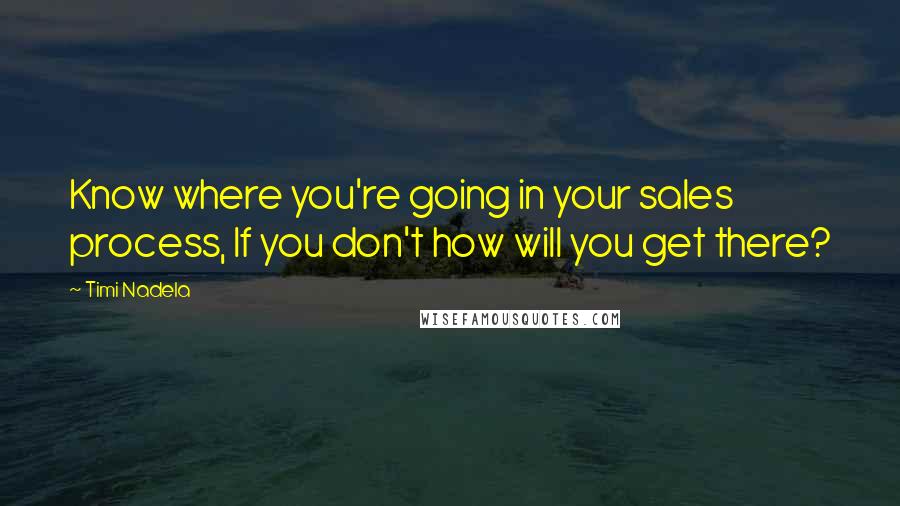 Timi Nadela Quotes: Know where you're going in your sales process, If you don't how will you get there?