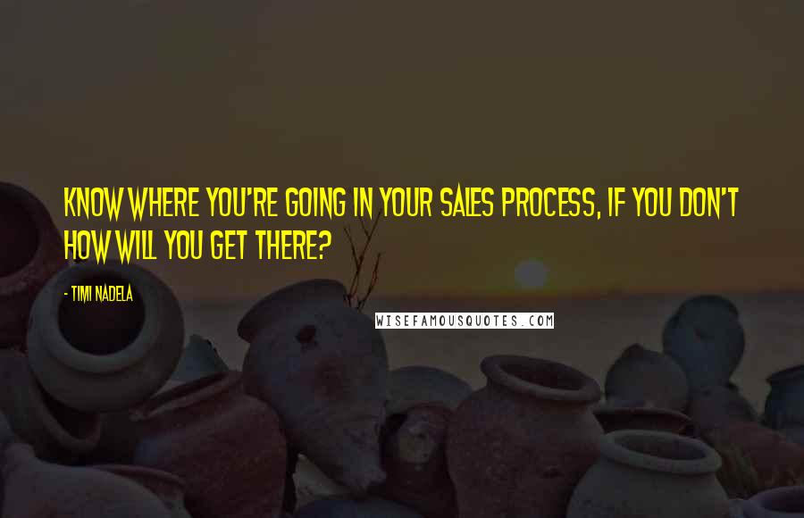 Timi Nadela Quotes: Know where you're going in your sales process, If you don't how will you get there?