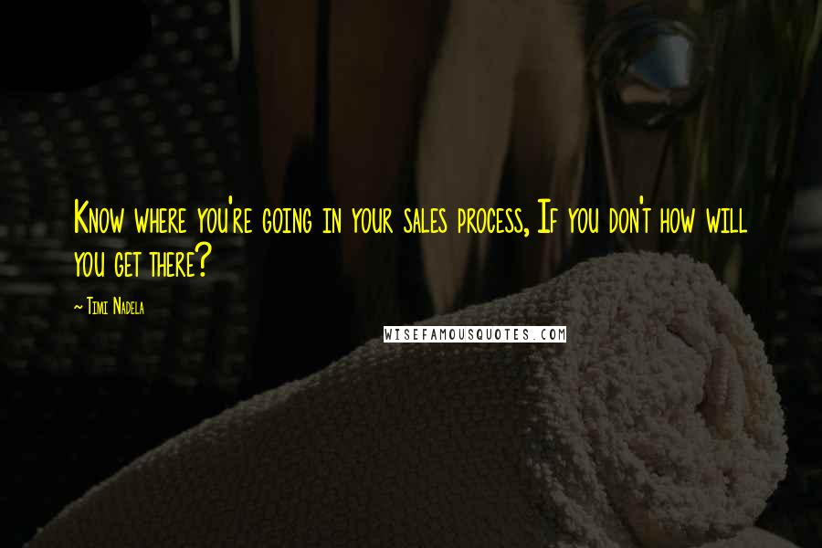 Timi Nadela Quotes: Know where you're going in your sales process, If you don't how will you get there?