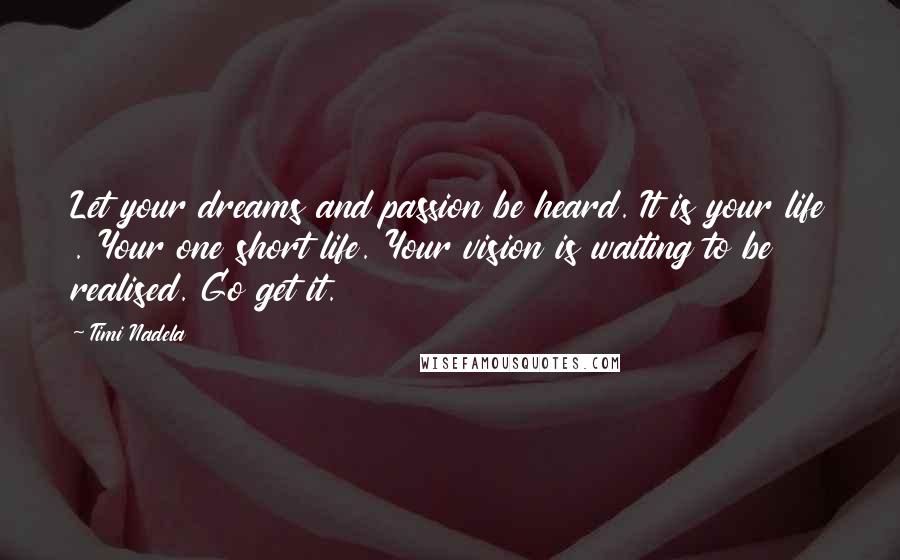 Timi Nadela Quotes: Let your dreams and passion be heard. It is your life . Your one short life. Your vision is waiting to be realised. Go get it.