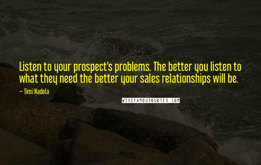 Timi Nadela Quotes: Listen to your prospect's problems. The better you listen to what they need the better your sales relationships will be.