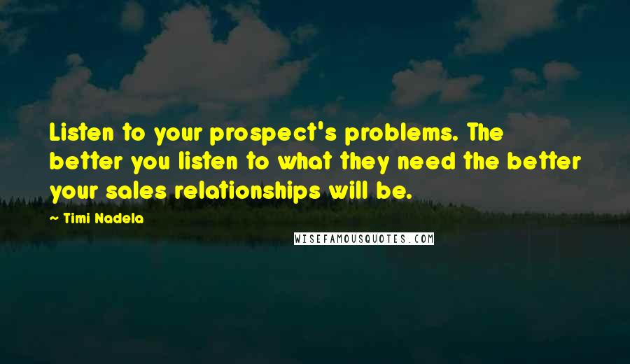 Timi Nadela Quotes: Listen to your prospect's problems. The better you listen to what they need the better your sales relationships will be.