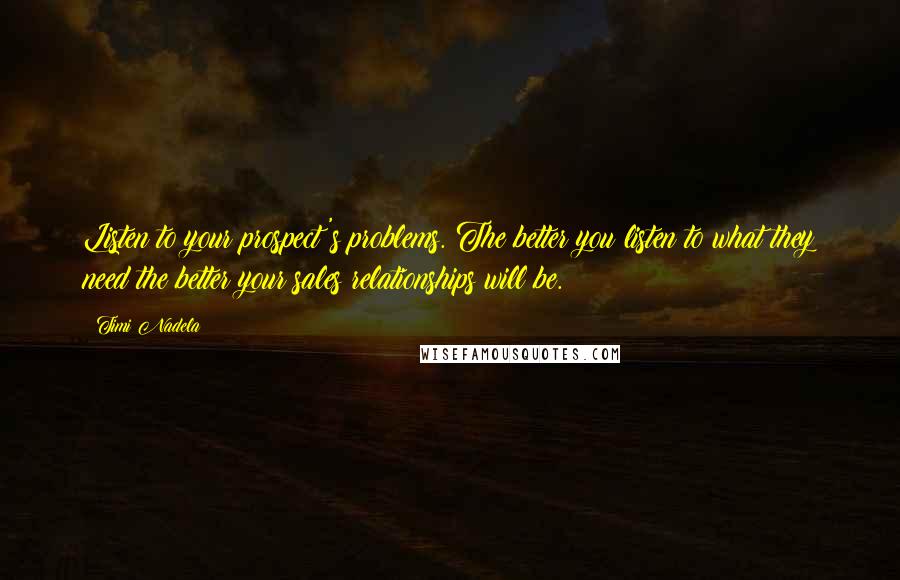 Timi Nadela Quotes: Listen to your prospect's problems. The better you listen to what they need the better your sales relationships will be.