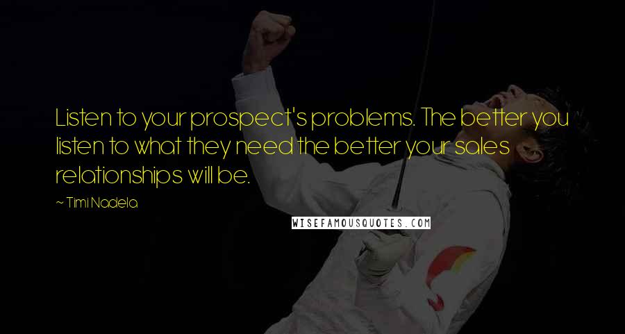 Timi Nadela Quotes: Listen to your prospect's problems. The better you listen to what they need the better your sales relationships will be.