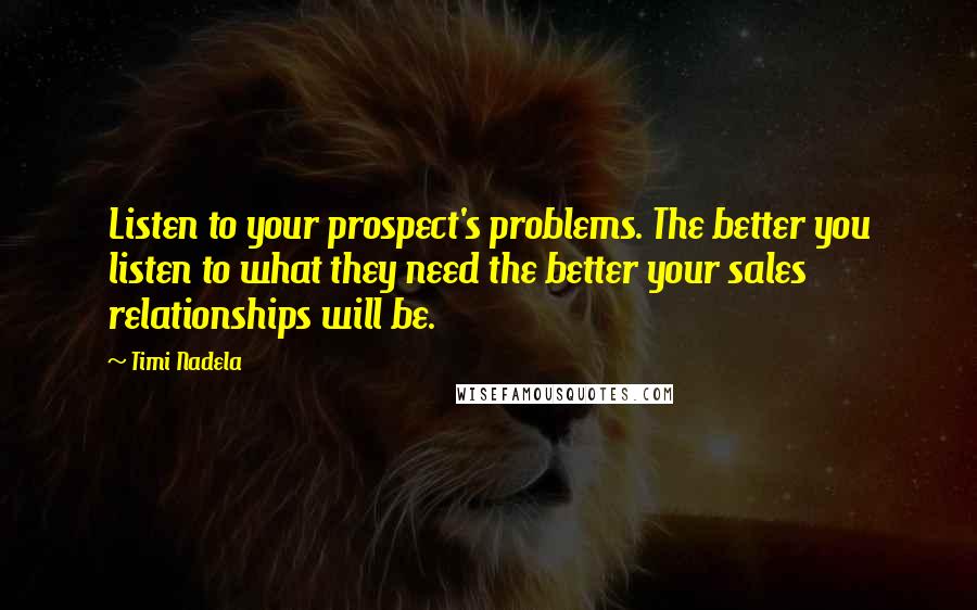 Timi Nadela Quotes: Listen to your prospect's problems. The better you listen to what they need the better your sales relationships will be.