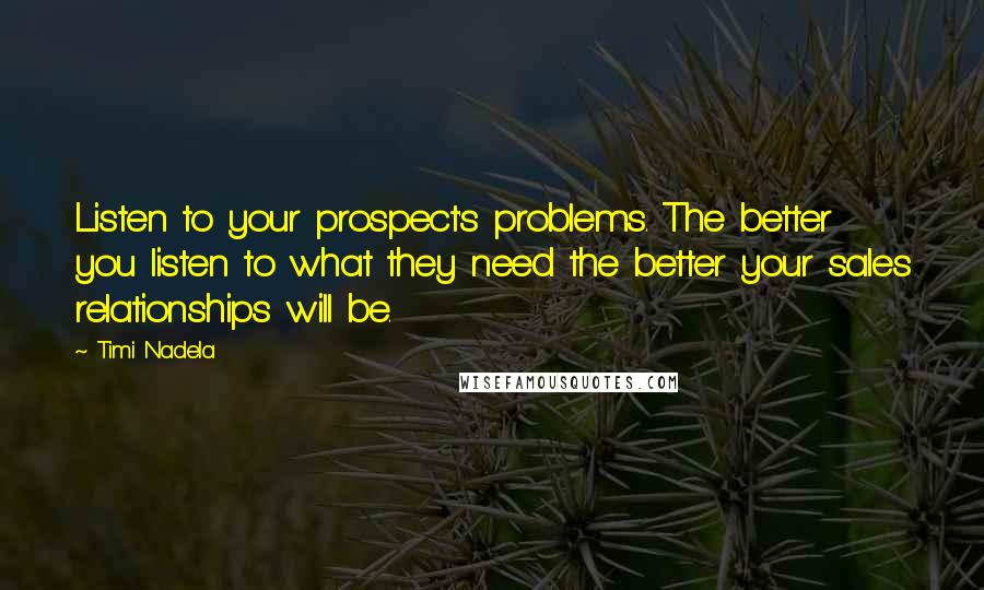 Timi Nadela Quotes: Listen to your prospect's problems. The better you listen to what they need the better your sales relationships will be.