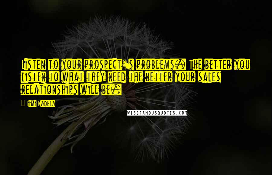 Timi Nadela Quotes: Listen to your prospect's problems. The better you listen to what they need the better your sales relationships will be.