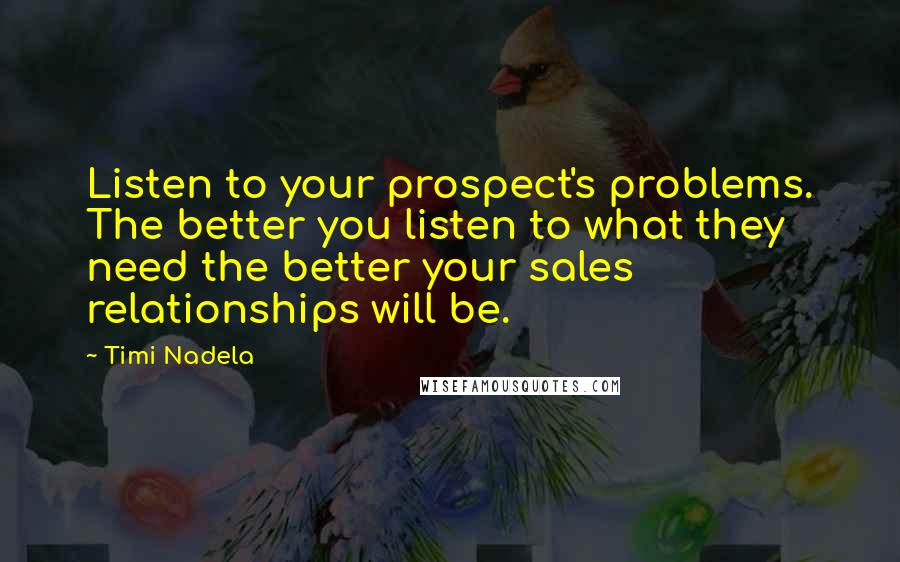 Timi Nadela Quotes: Listen to your prospect's problems. The better you listen to what they need the better your sales relationships will be.