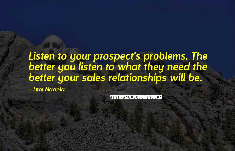 Timi Nadela Quotes: Listen to your prospect's problems. The better you listen to what they need the better your sales relationships will be.