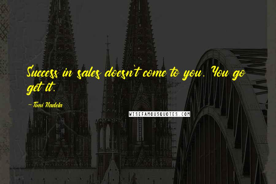 Timi Nadela Quotes: Success in sales doesn't come to you. You go get it.