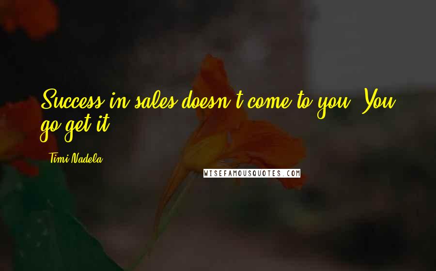Timi Nadela Quotes: Success in sales doesn't come to you. You go get it.