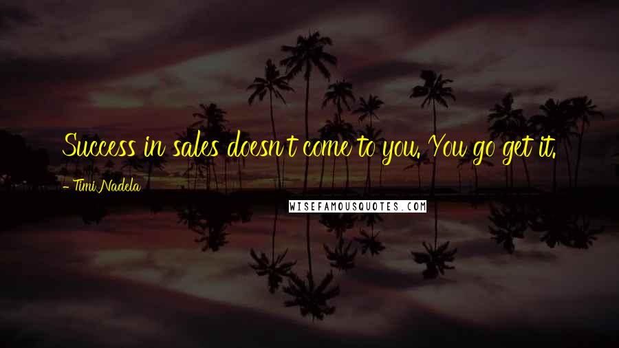 Timi Nadela Quotes: Success in sales doesn't come to you. You go get it.