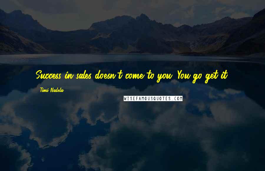 Timi Nadela Quotes: Success in sales doesn't come to you. You go get it.