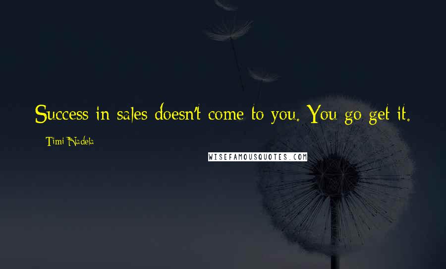 Timi Nadela Quotes: Success in sales doesn't come to you. You go get it.