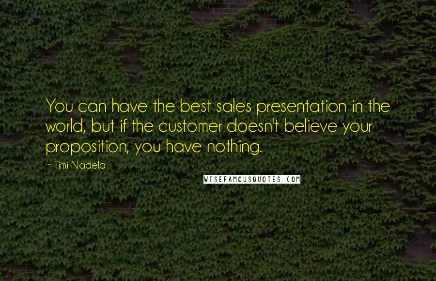 Timi Nadela Quotes: You can have the best sales presentation in the world, but if the customer doesn't believe your proposition, you have nothing.