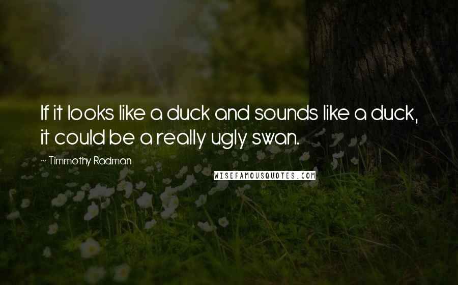 Timmothy Radman Quotes: If it looks like a duck and sounds like a duck, it could be a really ugly swan.