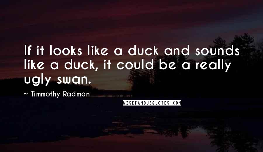 Timmothy Radman Quotes: If it looks like a duck and sounds like a duck, it could be a really ugly swan.