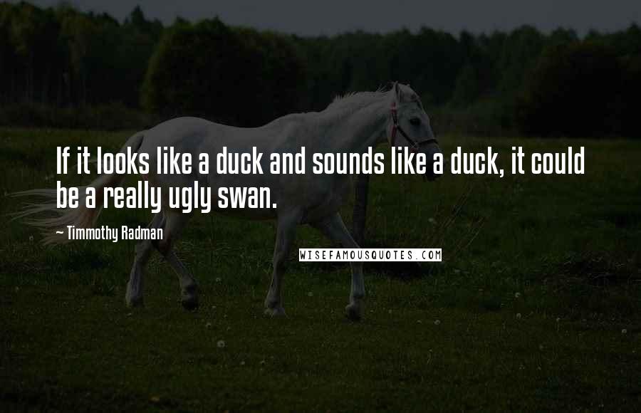 Timmothy Radman Quotes: If it looks like a duck and sounds like a duck, it could be a really ugly swan.