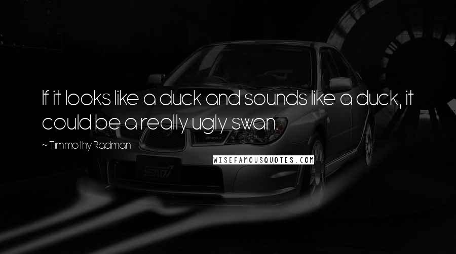 Timmothy Radman Quotes: If it looks like a duck and sounds like a duck, it could be a really ugly swan.