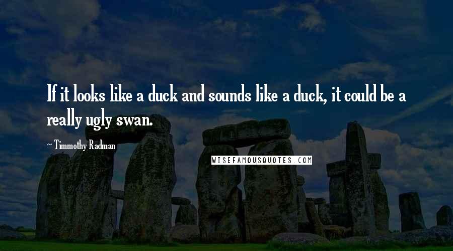 Timmothy Radman Quotes: If it looks like a duck and sounds like a duck, it could be a really ugly swan.