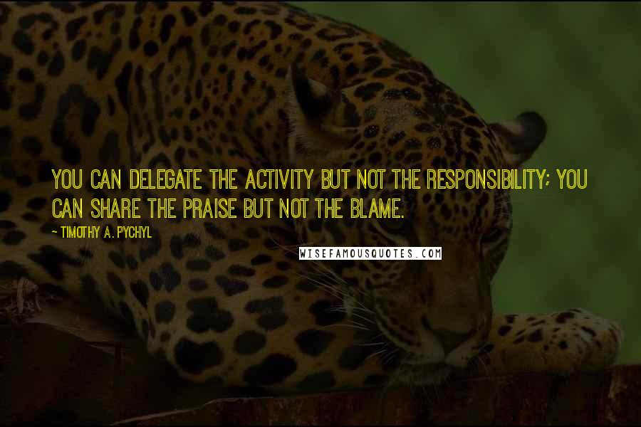 Timothy A. Pychyl Quotes: you can delegate the activity but not the responsibility; you can share the praise but not the blame.
